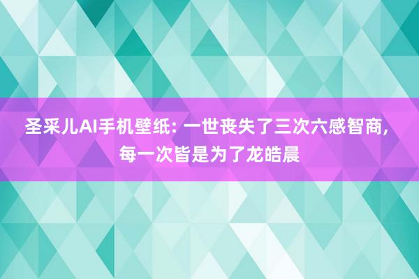 圣采儿AI手机壁纸: 一世丧失了三次六感智商, 每一次皆是为了龙皓晨