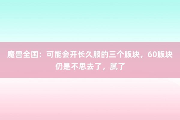 魔兽全国：可能会开长久服的三个版块，60版块仍是不思去了，腻了