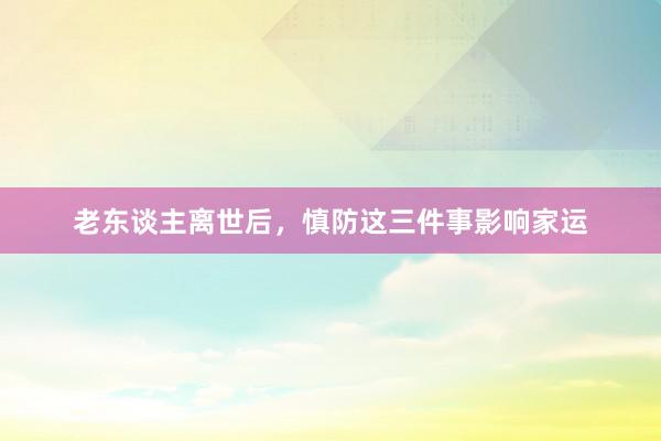 老东谈主离世后，慎防这三件事影响家运