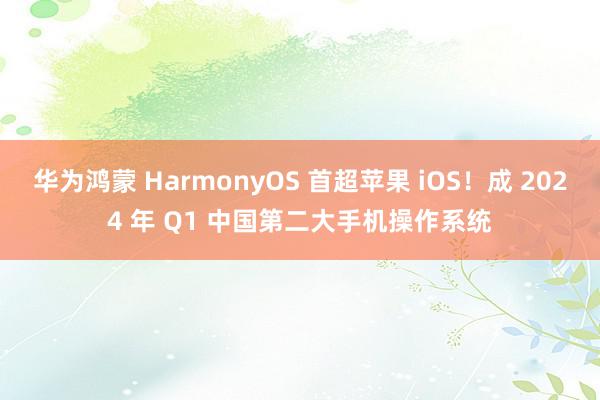 华为鸿蒙 HarmonyOS 首超苹果 iOS！成 2024 年 Q1 中国第二大手机操作系统