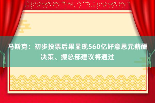 马斯克：初步投票后果显现560亿好意思元薪酬决策、搬总部建议将通过