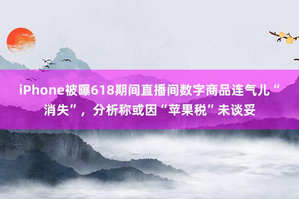 iPhone被曝618期间直播间数字商品连气儿“消失”，分析称或因“苹果税”未谈妥