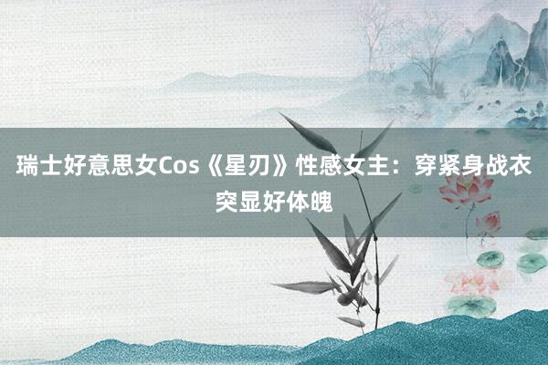 瑞士好意思女Cos《星刃》性感女主：穿紧身战衣突显好体魄