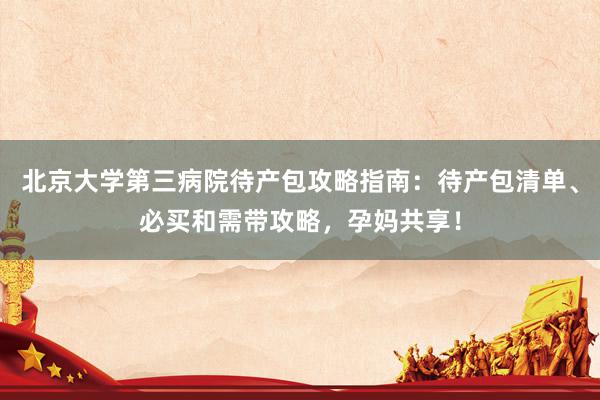 北京大学第三病院待产包攻略指南：待产包清单、必买和需带攻略，孕妈共享！