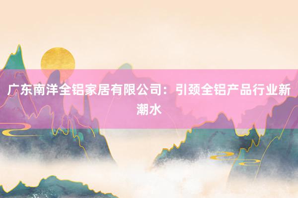 广东南洋全铝家居有限公司：引颈全铝产品行业新潮水