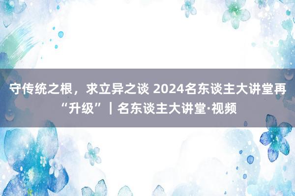 守传统之根，求立异之谈 2024名东谈主大讲堂再“升级”｜名东谈主大讲堂·视频