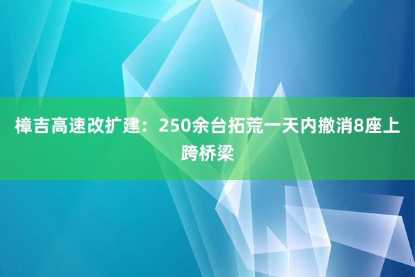 樟吉高速改扩建：250余台拓荒一天内撤消8座上跨桥梁