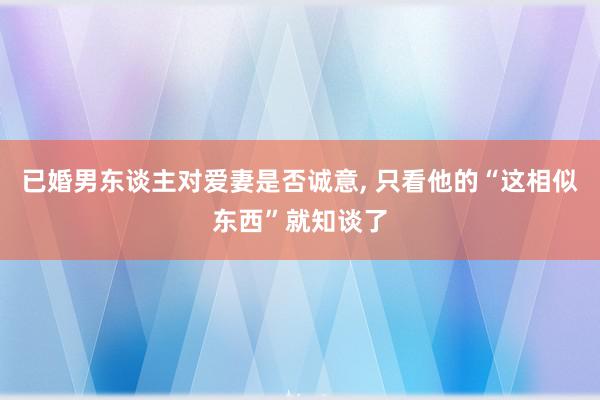 已婚男东谈主对爱妻是否诚意, 只看他的“这相似东西”就知谈了