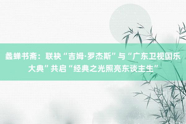 蠡蝉书斋：联袂“吉姆·罗杰斯”与“广东卫视国乐大典”共启“经典之光照亮东谈主生”