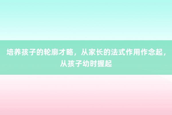 培养孩子的轮廓才略，从家长的法式作用作念起，从孩子幼时握起