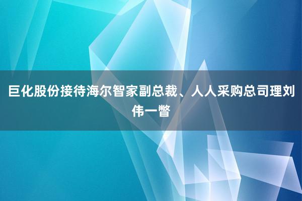 巨化股份接待海尔智家副总裁、人人采购总司理刘伟一瞥