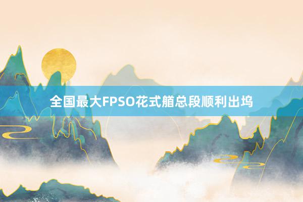 全国最大FPSO花式艏总段顺利出坞