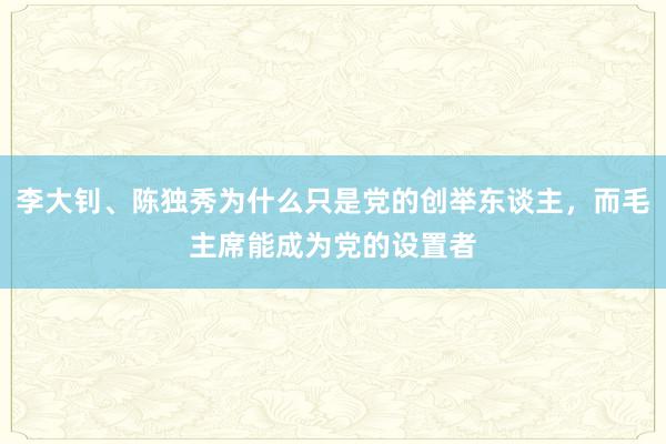 李大钊、陈独秀为什么只是党的创举东谈主，而毛主席能成为党的设置者