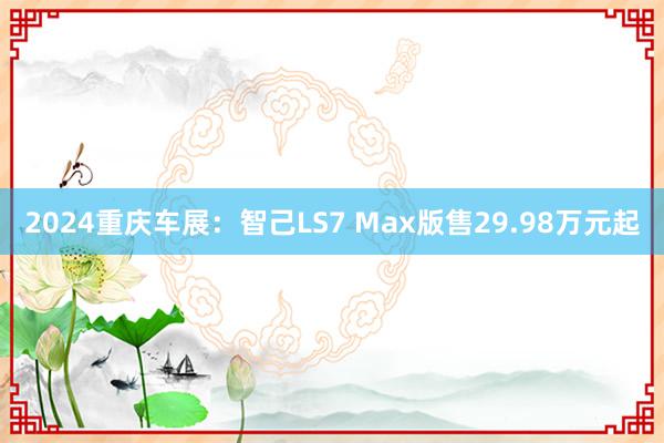 2024重庆车展：智己LS7 Max版售29.98万元起