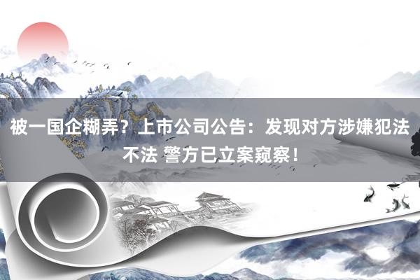 被一国企糊弄？上市公司公告：发现对方涉嫌犯法不法 警方已立案窥察！