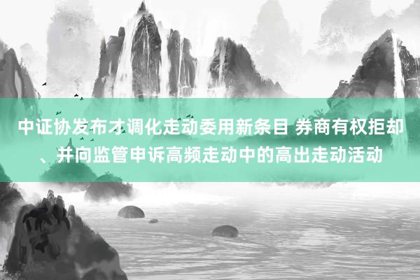 中证协发布才调化走动委用新条目 券商有权拒却、并向监管申诉高频走动中的高出走动活动