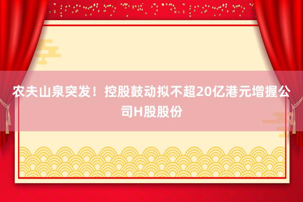 农夫山泉突发！控股鼓动拟不超20亿港元增握公司H股股份