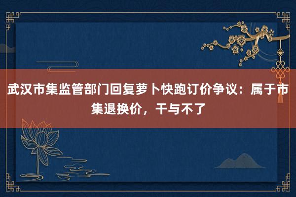 武汉市集监管部门回复萝卜快跑订价争议：属于市集退换价，干与不了