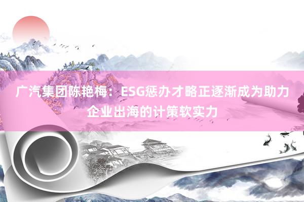 广汽集团陈艳梅：ESG惩办才略正逐渐成为助力企业出海的计策软实力