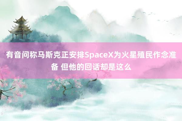 有音问称马斯克正安排SpaceX为火星殖民作念准备 但他的回话却是这么