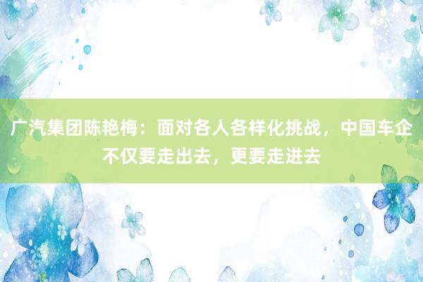 广汽集团陈艳梅：面对各人各样化挑战，中国车企不仅要走出去，更要走进去