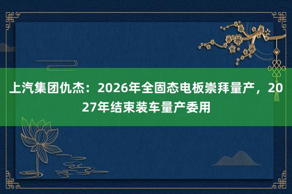 上汽集团仇杰：2026年全固态电板崇拜量产，2027年结束装车量产委用