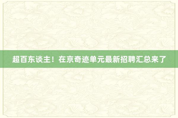 超百东谈主！在京奇迹单元最新招聘汇总来了