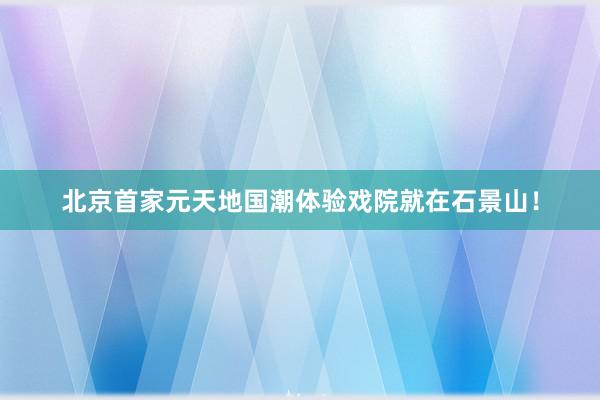 北京首家元天地国潮体验戏院就在石景山！