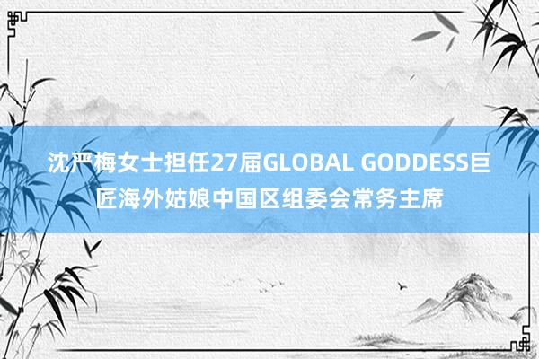 沈严梅女士担任27届GLOBAL GODDESS巨匠海外姑娘中国区组委会常务主席