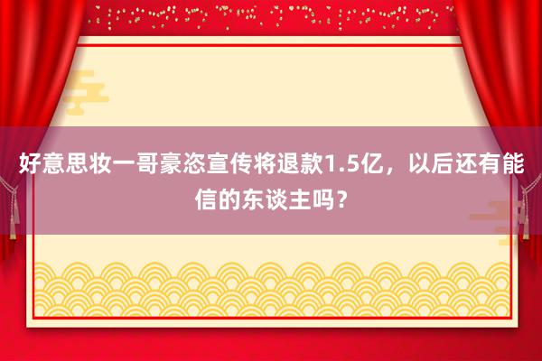 好意思妆一哥豪恣宣传将退款1.5亿，以后还有能信的东谈主吗？