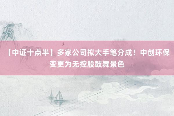 【中证十点半】多家公司拟大手笔分成！中创环保变更为无控股鼓舞景色