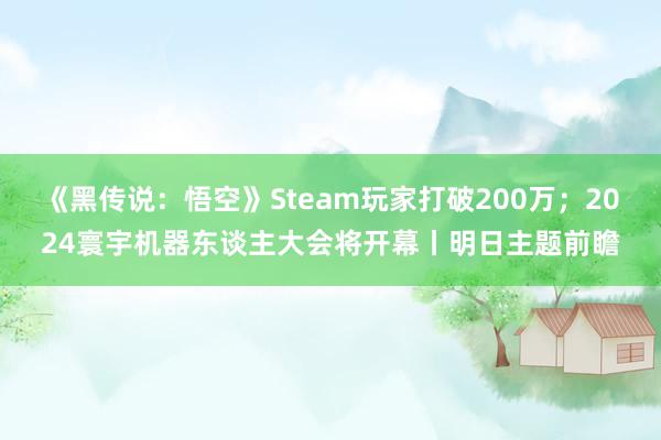 《黑传说：悟空》Steam玩家打破200万；2024寰宇机器东谈主大会将开幕丨明日主题前瞻