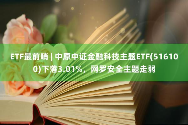 ETF最前哨 | 中原中证金融科技主题ETF(516100)下落3.01%，网罗安全主题走弱