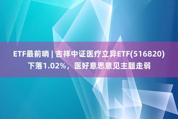 ETF最前哨 | 吉祥中证医疗立异ETF(516820)下落1.02%，医好意思意见主题走弱