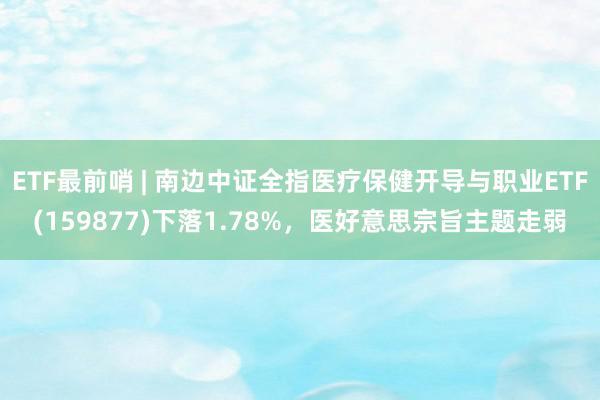 ETF最前哨 | 南边中证全指医疗保健开导与职业ETF(159877)下落1.78%，医好意思宗旨主题走弱