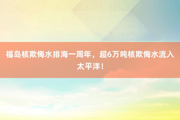 福岛核欺侮水排海一周年，超6万吨核欺侮水流入太平洋！