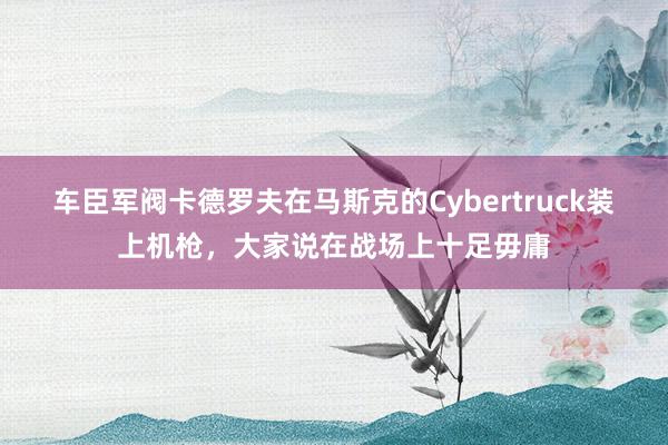 车臣军阀卡德罗夫在马斯克的Cybertruck装上机枪，大家说在战场上十足毋庸