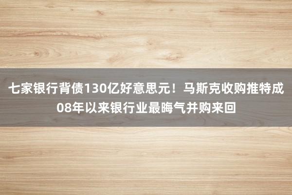 七家银行背债130亿好意思元！马斯克收购推特成08年以来银行业最晦气并购来回