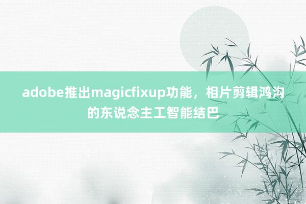 adobe推出magicfixup功能，相片剪辑鸿沟的东说念主工智能结巴