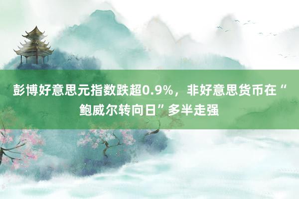 彭博好意思元指数跌超0.9%，非好意思货币在“鲍威尔转向日”多半走强