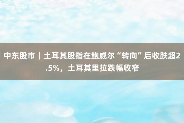 中东股市｜土耳其股指在鲍威尔“转向”后收跌超2.5%，土耳其里拉跌幅收窄