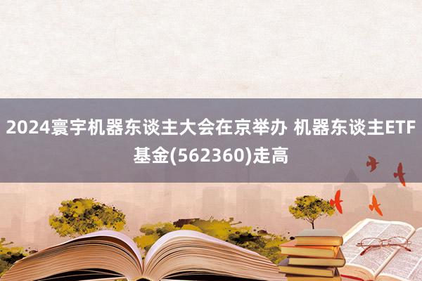 2024寰宇机器东谈主大会在京举办 机器东谈主ETF基金(562360)走高