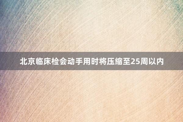 北京临床检会动手用时将压缩至25周以内