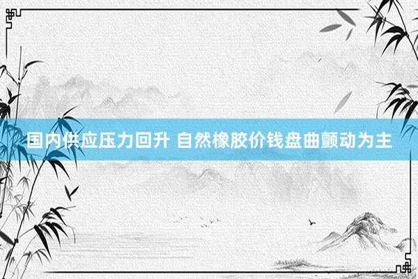 国内供应压力回升 自然橡胶价钱盘曲颤动为主