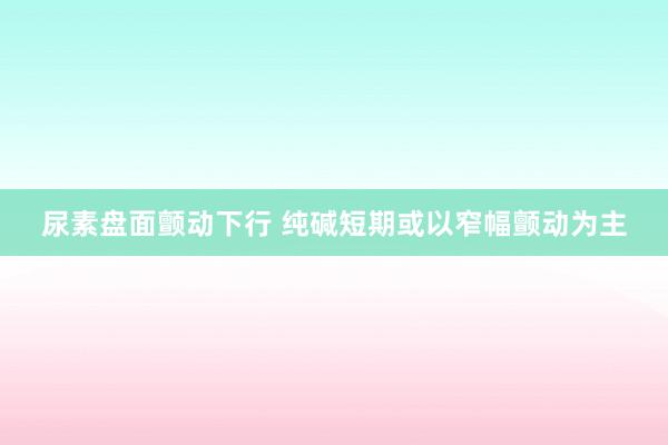 尿素盘面颤动下行 纯碱短期或以窄幅颤动为主