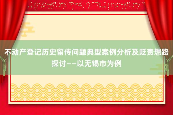 不动产登记历史留传问题典型案例分析及贬责想路探讨——以无锡市为例