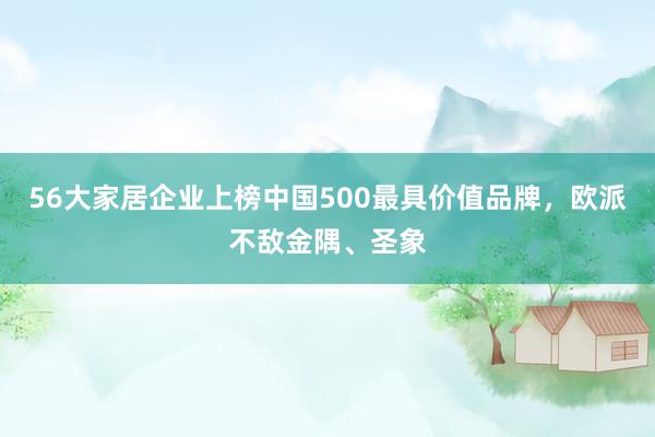 56大家居企业上榜中国500最具价值品牌，欧派不敌金隅、圣象