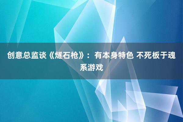 创意总监谈《燧石枪》：有本身特色 不死板于魂系游戏