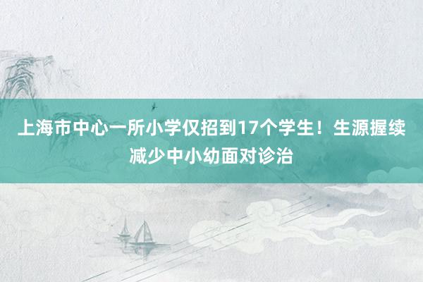 上海市中心一所小学仅招到17个学生！生源握续减少中小幼面对诊治