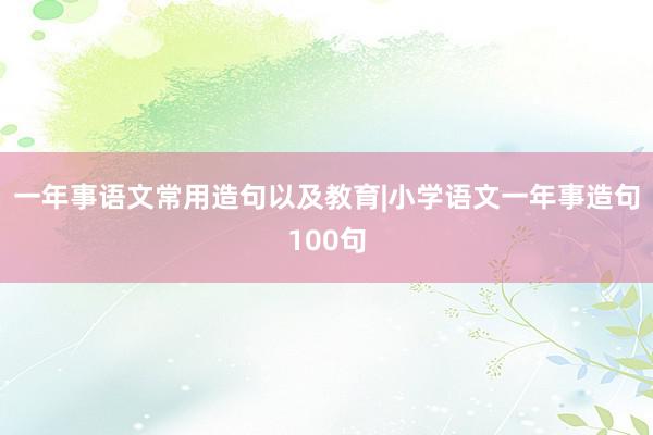 一年事语文常用造句以及教育|小学语文一年事造句100句